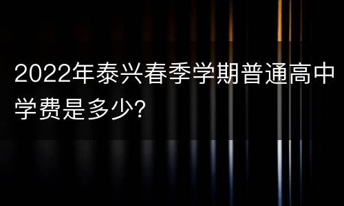 2022年泰兴春季学期普通高中学费是多少？