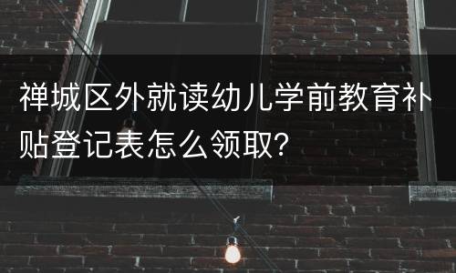 禅城区外就读幼儿学前教育补贴登记表怎么领取？