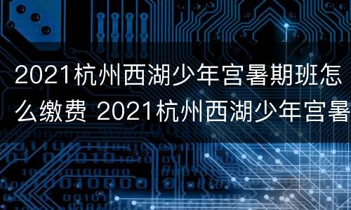 2021杭州西湖少年宫暑期班怎么缴费 2021杭州西湖少年宫暑期班怎么缴费报名