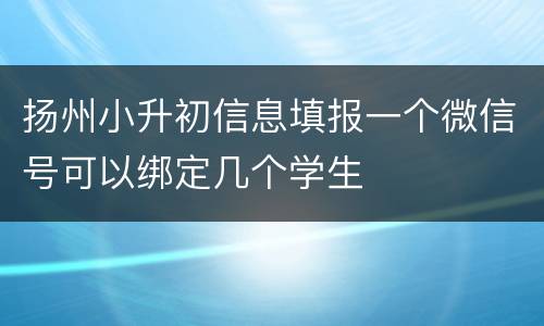 扬州小升初信息填报一个微信号可以绑定几个学生