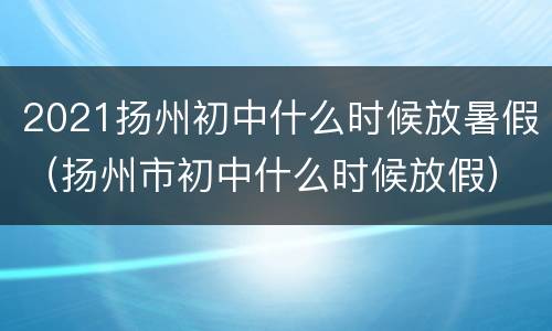 2021扬州初中什么时候放暑假（扬州市初中什么时候放假）