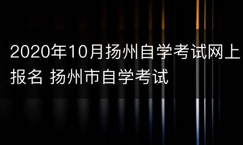 2020年10月扬州自学考试网上报名 扬州市自学考试