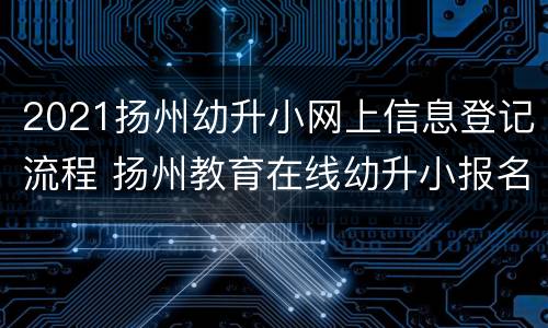 2021扬州幼升小网上信息登记流程 扬州教育在线幼升小报名