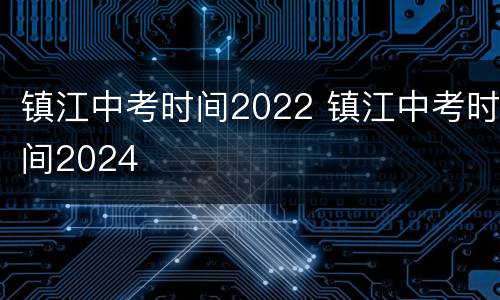 镇江中考时间2022 镇江中考时间2024