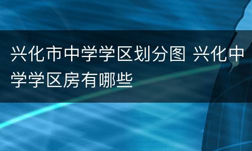 兴化市中学学区划分图 兴化中学学区房有哪些