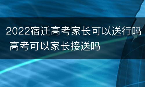 2022宿迁高考家长可以送行吗 高考可以家长接送吗