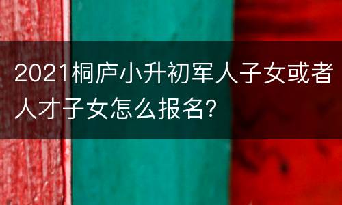 2021桐庐小升初军人子女或者人才子女怎么报名？