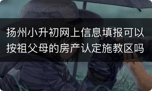 扬州小升初网上信息填报可以按祖父母的房产认定施教区吗