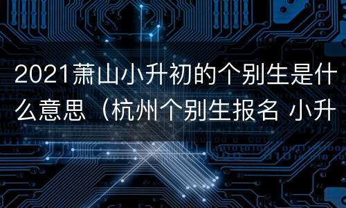 2021萧山小升初的个别生是什么意思（杭州个别生报名 小升初2021）