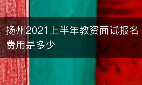 扬州2021上半年教资面试报名费用是多少