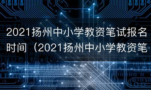 2021扬州中小学教资笔试报名时间（2021扬州中小学教资笔试报名时间）