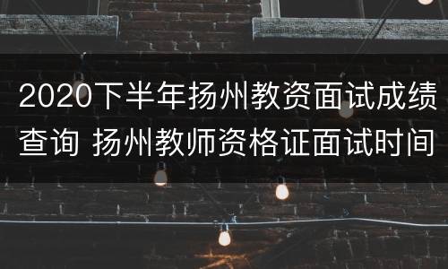 2020下半年扬州教资面试成绩查询 扬州教师资格证面试时间