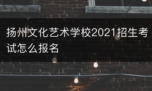 扬州文化艺术学校2021招生考试怎么报名