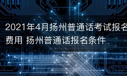 2021年4月扬州普通话考试报名费用 扬州普通话报名条件