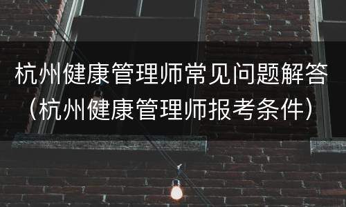 杭州健康管理师常见问题解答（杭州健康管理师报考条件）