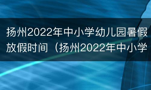 扬州2022年中小学幼儿园暑假放假时间（扬州2022年中小学幼儿园暑假放假时间表）