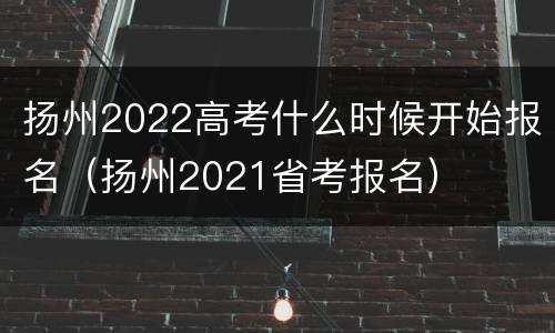 扬州2022高考什么时候开始报名（扬州2021省考报名）