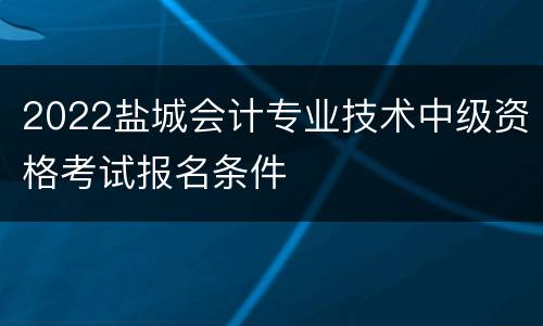 2022盐城会计专业技术中级资格考试报名条件