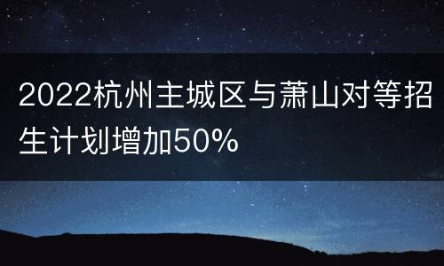 2022杭州主城区与萧山对等招生计划增加50%