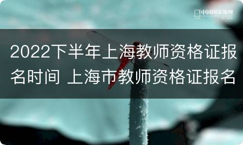 2022下半年上海教师资格证报名时间 上海市教师资格证报名时间2021下半年