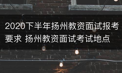 2020下半年扬州教资面试报考要求 扬州教资面试考试地点