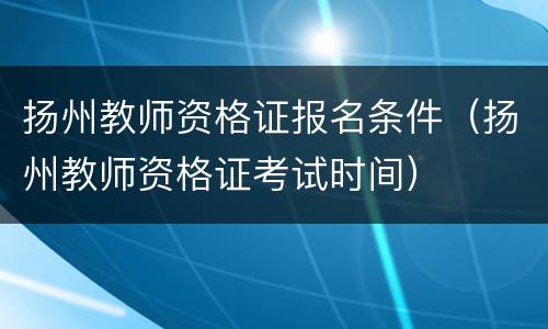 扬州教师资格证报名条件（扬州教师资格证考试时间）