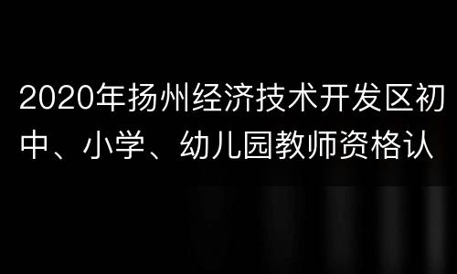 2020年扬州经济技术开发区初中、小学、幼儿园教师资格认定公告