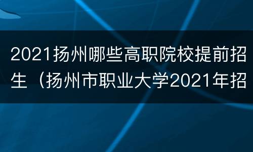 2021扬州哪些高职院校提前招生（扬州市职业大学2021年招生计划）