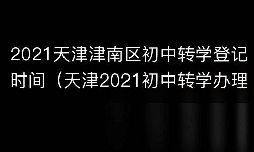 2021天津津南区初中转学登记时间（天津2021初中转学办理）