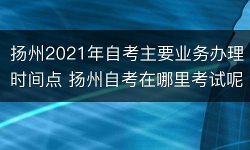 扬州2021年自考主要业务办理时间点 扬州自考在哪里考试呢