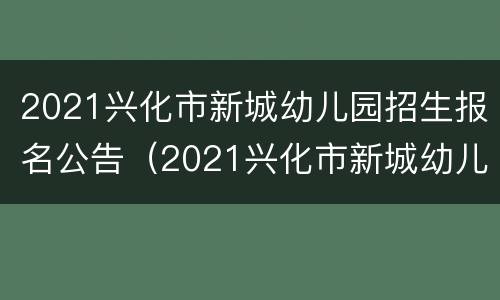 2021兴化市新城幼儿园招生报名公告（2021兴化市新城幼儿园招生报名公告电话）