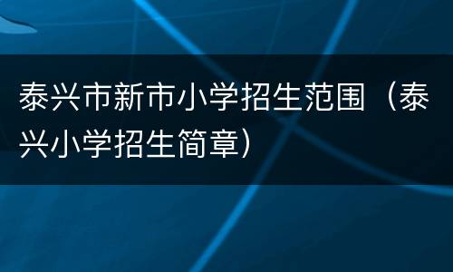 泰兴市新市小学招生范围（泰兴小学招生简章）