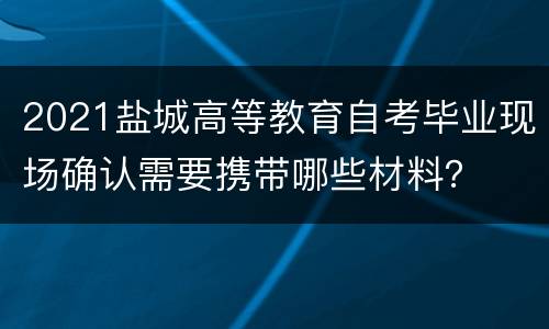 2021盐城高等教育自考毕业现场确认需要携带哪些材料？