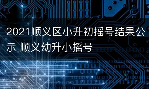 2021顺义区小升初摇号结果公示 顺义幼升小摇号