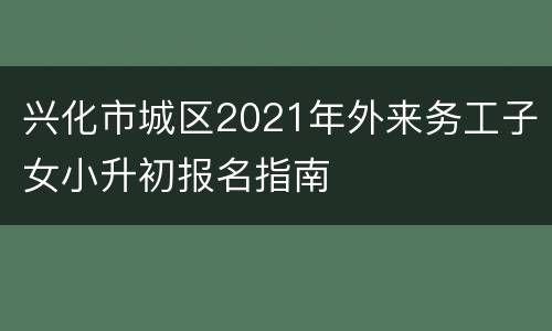 兴化市城区2021年外来务工子女小升初报名指南