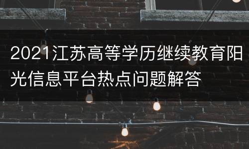 2021江苏高等学历继续教育阳光信息平台热点问题解答