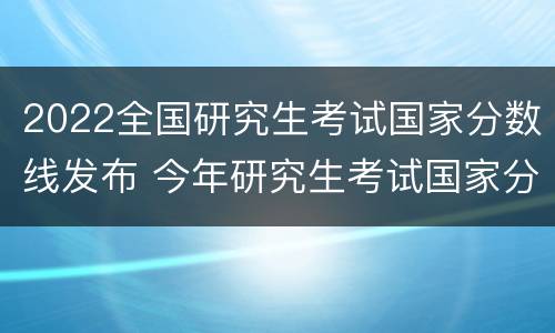 2022全国研究生考试国家分数线发布 今年研究生考试国家分数线