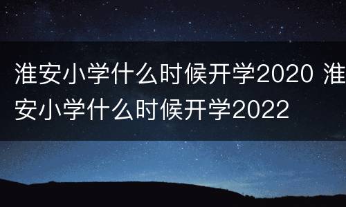 淮安小学什么时候开学2020 淮安小学什么时候开学2022