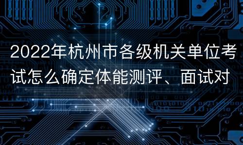 2022年杭州市各级机关单位考试怎么确定体能测评、面试对象?