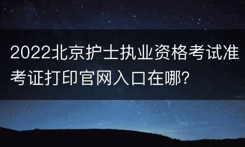 2022北京护士执业资格考试准考证打印官网入口在哪？