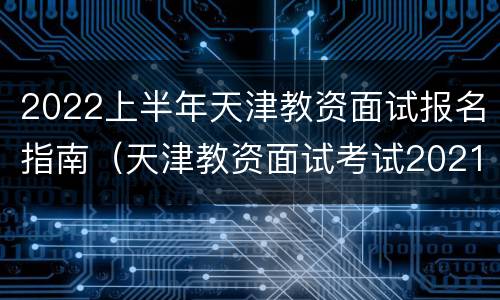 2022上半年天津教资面试报名指南（天津教资面试考试2021时间）