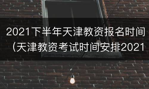 2021下半年天津教资报名时间（天津教资考试时间安排2021下半年报名）