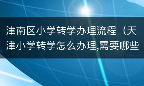 津南区小学转学办理流程（天津小学转学怎么办理,需要哪些手续）