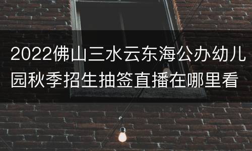 2022佛山三水云东海公办幼儿园秋季招生抽签直播在哪里看？