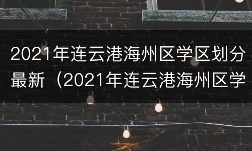 2021年连云港海州区学区划分最新（2021年连云港海州区学区划分最新情况）