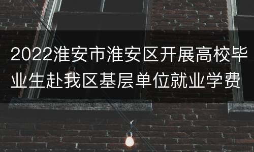 2022淮安市淮安区开展高校毕业生赴我区基层单位就业学费补偿通知