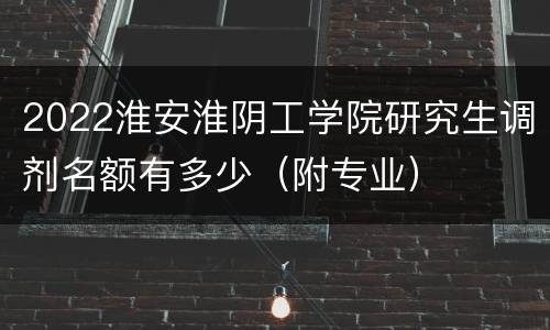 2022淮安淮阴工学院研究生调剂名额有多少（附专业）