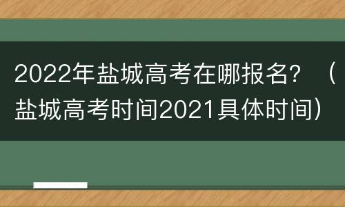 2022年盐城高考在哪报名？（盐城高考时间2021具体时间）