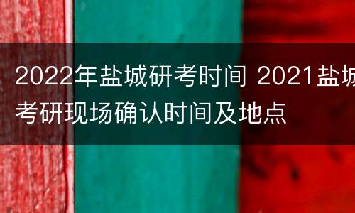 2022年盐城研考时间 2021盐城考研现场确认时间及地点