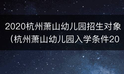 2020杭州萧山幼儿园招生对象（杭州萧山幼儿园入学条件2021）